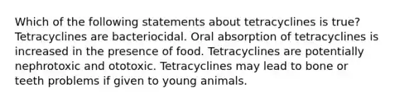 Which of the following statements about tetracyclines is true? Tetracyclines are bacteriocidal. Oral absorption of tetracyclines is increased in the presence of food. Tetracyclines are potentially nephrotoxic and ototoxic. Tetracyclines may lead to bone or teeth problems if given to young animals.