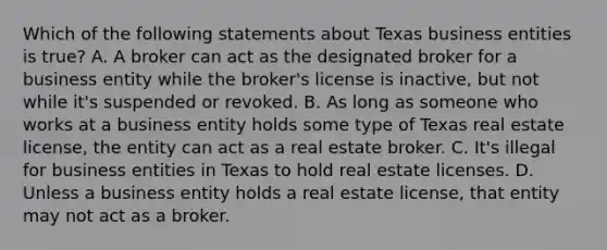 Which of the following statements about Texas business entities is true? A. A broker can act as the designated broker for a business entity while the broker's license is inactive, but not while it's suspended or revoked. B. As long as someone who works at a business entity holds some type of Texas real estate license, the entity can act as a real estate broker. C. It's illegal for business entities in Texas to hold real estate licenses. D. Unless a business entity holds a real estate license, that entity may not act as a broker.