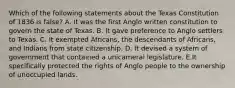 Which of the following statements about the Texas Constitution of 1836 is false? A. It was the first Anglo written constitution to govern the state of Texas. B. It gave preference to Anglo settlers to Texas. C. It exempted Africans, the descendants of Africans, and Indians from state citizenship. D. It devised a system of government that contained a unicameral legislature. E.It specifically protected the rights of Anglo people to the ownership of unoccupied lands.