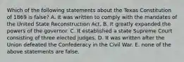 Which of the following statements about the Texas Constitution of 1869 is false? A. It was written to comply with the mandates of the United State Reconstruction Act. B. It greatly expanded the powers of the governor. C. It established a state Supreme Court consisting of three elected judges. D. It was written after the Union defeated the Confederacy in the Civil War. E. none of the above statements are false.