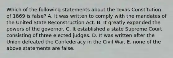 Which of the following statements about the Texas Constitution of 1869 is false? A. It was written to comply with the mandates of the United State Reconstruction Act. B. It greatly expanded the powers of the governor. C. It established a state Supreme Court consisting of three elected judges. D. It was written after the Union defeated the Confederacy in the Civil War. E. none of the above statements are false.