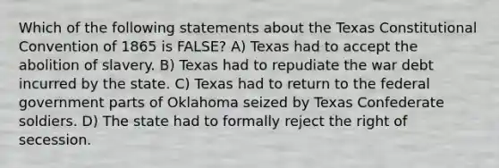 Which of the following statements about the Texas Constitutional Convention of 1865 is FALSE? A) Texas had to accept the abolition of slavery. B) Texas had to repudiate the war debt incurred by the state. C) Texas had to return to the federal government parts of Oklahoma seized by Texas Confederate soldiers. D) The state had to formally reject the right of secession.