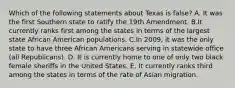 Which of the following statements about Texas is false? A. It was the first Southern state to ratify the 19th Amendment. B.It currently ranks first among the states in terms of the largest state African American populations. C.In 2009, it was the only state to have three African Americans serving in statewide office (all Republicans). D. It is currently home to one of only two black female sheriffs in the United States. E. It currently ranks third among the states in terms of the rate of Asian migration.