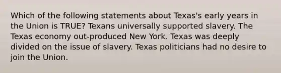 Which of the following statements about Texas's early years in the Union is TRUE? Texans universally supported slavery. The Texas economy out-produced New York. Texas was deeply divided on the issue of slavery. Texas politicians had no desire to join the Union.