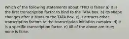 Which of the following statements about TFIID is false? a) It is the first transcription factor to bind to the TATA box. b) Its shape changes after it binds to the TATA box. c) It attracts other transcription factors to the transcription initiation complex. d) It is a specific transcription factor. e) All of the above are true; none is false.