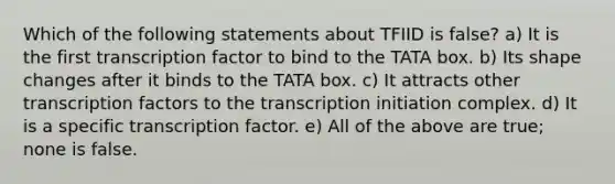 Which of the following statements about TFIID is false? a) It is the first transcription factor to bind to the TATA box. b) Its shape changes after it binds to the TATA box. c) It attracts other transcription factors to the transcription initiation complex. d) It is a specific transcription factor. e) All of the above are true; none is false.