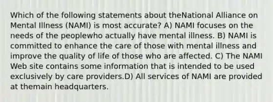 Which of the following statements about theNational Alliance on Mental Illness (NAMI) is most accurate? A) NAMI focuses on the needs of the peoplewho actually have mental illness. B) NAMI is committed to enhance the care of those with mental illness and improve the quality of life of those who are affected. C) The NAMI Web site contains some information that is intended to be used exclusively by care providers.D) All services of NAMI are provided at themain headquarters.