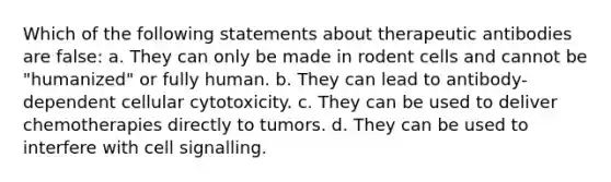 Which of the following statements about therapeutic antibodies are false: a. They can only be made in rodent cells and cannot be "humanized" or fully human. b. They can lead to antibody-dependent cellular cytotoxicity. c. They can be used to deliver chemotherapies directly to tumors. d. They can be used to interfere with cell signalling.