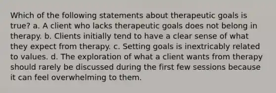 Which of the following statements about therapeutic goals is true? a. A client who lacks therapeutic goals does not belong in therapy. b. Clients initially tend to have a clear sense of what they expect from therapy. c. Setting goals is inextricably related to values. d. The exploration of what a client wants from therapy should rarely be discussed during the first few sessions because it can feel overwhelming to them.