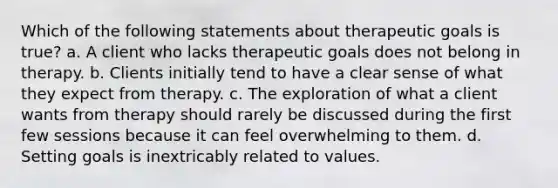 Which of the following statements about therapeutic goals is true? a. A client who lacks therapeutic goals does not belong in therapy. b. Clients initially tend to have a clear sense of what they expect from therapy. c. The exploration of what a client wants from therapy should rarely be discussed during the first few sessions because it can feel overwhelming to them. d. Setting goals is inextricably related to values.