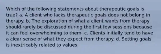 Which of the following statements about therapeutic goals is true? a. A client who lacks therapeutic goals does not belong in therapy. b. The exploration of what a client wants from therapy should rarely be discussed during the first few sessions because it can feel overwhelming to them. c. Clients initially tend to have a clear sense of what they expect from therapy. d. Setting goals is inextricably related to values.