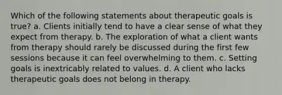 Which of the following statements about therapeutic goals is true? a. Clients initially tend to have a clear sense of what they expect from therapy. b. The exploration of what a client wants from therapy should rarely be discussed during the first few sessions because it can feel overwhelming to them. c. Setting goals is inextricably related to values. d. A client who lacks therapeutic goals does not belong in therapy.