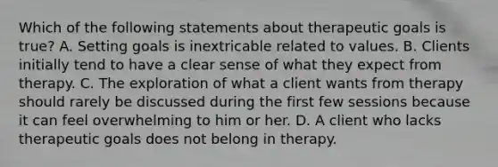 Which of the following statements about therapeutic goals is true? A. Setting goals is inextricable related to values. B. Clients initially tend to have a clear sense of what they expect from therapy. C. The exploration of what a client wants from therapy should rarely be discussed during the first few sessions because it can feel overwhelming to him or her. D. A client who lacks therapeutic goals does not belong in therapy.