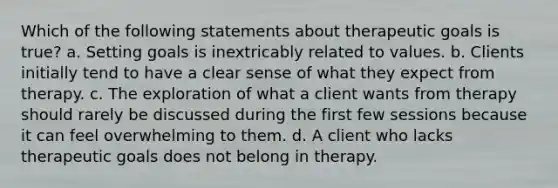 Which of the following statements about therapeutic goals is true? a. Setting goals is inextricably related to values. b. Clients initially tend to have a clear sense of what they expect from therapy. c. The exploration of what a client wants from therapy should rarely be discussed during the first few sessions because it can feel overwhelming to them. d. A client who lacks therapeutic goals does not belong in therapy.