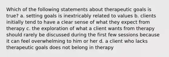 Which of the following statements about therapeutic goals is true? a. setting goals is inextricably related to values b. clients initially tend to have a clear sense of what they expect from therapy c. the exploration of what a client wants from therapy should rarely be discussed during the first few sessions because it can feel overwhelming to him or her d. a client who lacks therapeutic goals does not belong in therapy