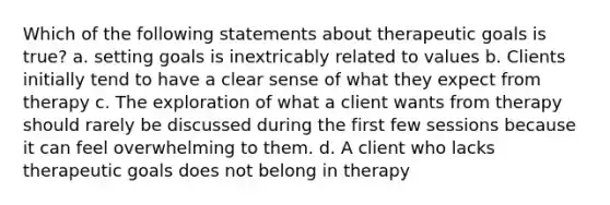 Which of the following statements about therapeutic goals is true? a. setting goals is inextricably related to values b. Clients initially tend to have a clear sense of what they expect from therapy c. The exploration of what a client wants from therapy should rarely be discussed during the first few sessions because it can feel overwhelming to them. d. A client who lacks therapeutic goals does not belong in therapy