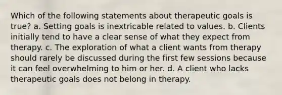 Which of the following statements about therapeutic goals is true? a. Setting goals is inextricable related to values. b. Clients initially tend to have a clear sense of what they expect from therapy. c. The exploration of what a client wants from therapy should rarely be discussed during the first few sessions because it can feel overwhelming to him or her. d. A client who lacks therapeutic goals does not belong in therapy.