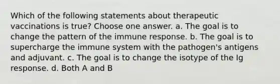 Which of the following statements about therapeutic vaccinations is true? Choose one answer. a. The goal is to change the pattern of the immune response. b. The goal is to supercharge the immune system with the pathogen's antigens and adjuvant. c. The goal is to change the isotype of the Ig response. d. Both A and B