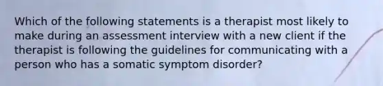 Which of the following statements is a therapist most likely to make during an assessment interview with a new client if the therapist is following the guidelines for communicating with a person who has a somatic symptom disorder?