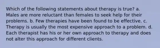 Which of the following statements about therapy is true? a. Males are more reluctant than females to seek help for their problems. b. Few therapies have been found to be effective. c. Therapy is usually the most expensive approach to a problem. d. Each therapist has his or her own approach to therapy and does not alter this approach for different clients.