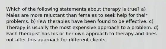 Which of the following statements about therapy is true? a) Males are more reluctant than females to seek help for their problems. b) Few therapies have been found to be effective. c) Therapy is usually the most expensive approach to a problem. d) Each therapist has his or her own approach to therapy and does not alter this approach for different clients.