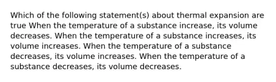 Which of the following statement(s) about thermal expansion are true When the temperature of a substance increase, its volume decreases. When the temperature of a substance increases, its volume increases. When the temperature of a substance decreases, its volume increases. When the temperature of a substance decreases, its volume decreases.