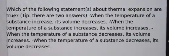 Which of the following statement(s) about thermal expansion are true? (Tip: there are two answers) -When the temperature of a substance increase, its volume decreases. -When the temperature of a substance increases, its volume increases. -When the temperature of a substance decreases, its volume increases. -When the temperature of a substance decreases, its volume decreases.