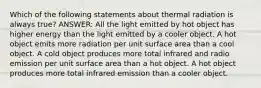 Which of the following statements about thermal radiation is always true? ANSWER: All the light emitted by hot object has higher energy than the light emitted by a cooler object. A hot object emits more radiation per unit surface area than a cool object. A cold object produces more total infrared and radio emission per unit surface area than a hot object. A hot object produces more total infrared emission than a cooler object.