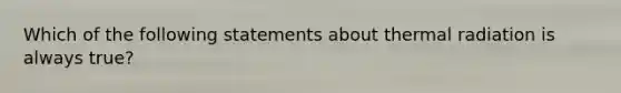 Which of the following statements about thermal radiation is always true?