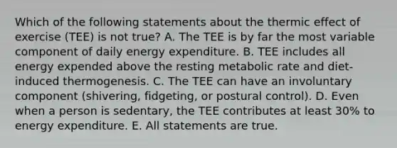 Which of the following statements about the thermic effect of exercise (TEE) is not true? A. The TEE is by far the most variable component of daily energy expenditure. B. TEE includes all energy expended above the resting metabolic rate and diet-induced thermogenesis. C. The TEE can have an involuntary component (shivering, fidgeting, or postural control). D. Even when a person is sedentary, the TEE contributes at least 30% to energy expenditure. E. All statements are true.