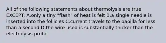 All of the following statements about thermolysis are true EXCEPT: A.only a tiny "flash" of heat is felt B.a single needle is inserted into the follicles C.current travels to the papilla for less than a second D.the wire used is substantially thicker than the electrolysis probe