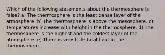 Which of the following statements about the thermosphere is false? a) The thermosphere is the least dense layer of the atmosphere. b) The thermosphere is above the mesosphere. c) Temperatures increase with height in the thermosphere. d) The thermosphere is the highest and the coldest layer of the atmosphere. e) There is very little total heat in the thermosphere.