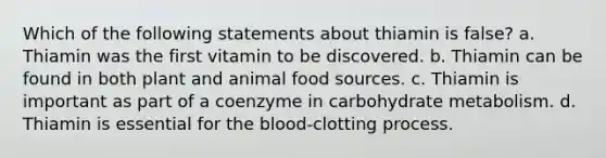 Which of the following statements about thiamin is false? a. Thiamin was the first vitamin to be discovered. b. Thiamin can be found in both plant and animal food sources. c. Thiamin is important as part of a coenzyme in carbohydrate metabolism. d. Thiamin is essential for the blood-clotting process.