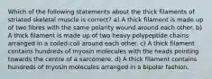 Which of the following statements about the thick filaments of striated skeletal muscle is correct? a) A thick filament is made up of two fibres with the same polarity wound around each other. b) A thick filament is made up of two heavy polypeptide chains arranged in a coiled-coil around each other. c) A thick filament contains hundreds of myosin molecules with the heads pointing towards the centre of a sarcomere. d) A thick filament contains hundreds of myosin molecules arranged in a bipolar fashion.