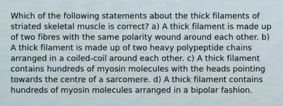 Which of the following statements about the thick filaments of striated skeletal muscle is correct? a) A thick filament is made up of two fibres with the same polarity wound around each other. b) A thick filament is made up of two heavy polypeptide chains arranged in a coiled-coil around each other. c) A thick filament contains hundreds of myosin molecules with the heads pointing towards the centre of a sarcomere. d) A thick filament contains hundreds of myosin molecules arranged in a bipolar fashion.