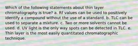 Which of the following statements about thin layer chromatography is true? a. Rf values can be used to positively identify a compound without the use of a standard. b. TLC can be used to separate a mixture. c. Two or more solvents cannot be used. d. UV light is the only way spots can be detected in TLC. e. Thin layer is the most easily quantitated chromatographic technique.