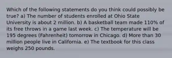 Which of the following statements do you think could possibly be true? a) The number of students enrolled at Ohio State University is about 2 million. b) A basketball team made 110% of its free throws in a game last week. c) The temperature will be 195 degrees (Fahrenheit) tomorrow in Chicago. d) More than 30 million people live in California. e) The textbook for this class weighs 250 pounds.