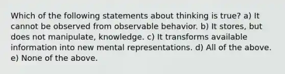 Which of the following statements about thinking is true? a) It cannot be observed from observable behavior. b) It stores, but does not manipulate, knowledge. c) It transforms available information into new mental representations. d) All of the above. e) None of the above.