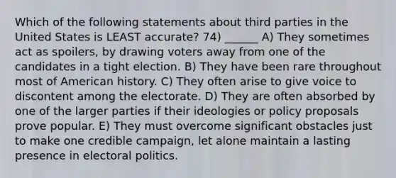 Which of the following statements about third parties in the United States is LEAST accurate? 74) ______ A) They sometimes act as spoilers, by drawing voters away from one of the candidates in a tight election. B) They have been rare throughout most of American history. C) They often arise to give voice to discontent among the electorate. D) They are often absorbed by one of the larger parties if their ideologies or policy proposals prove popular. E) They must overcome significant obstacles just to make one credible campaign, let alone maintain a lasting presence in electoral politics.