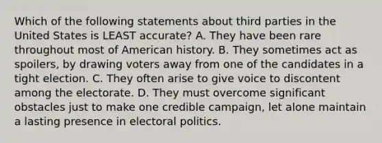 Which of the following statements about third parties in the United States is LEAST accurate? A. They have been rare throughout most of American history. B. They sometimes act as spoilers, by drawing voters away from one of the candidates in a tight election. C. They often arise to give voice to discontent among the electorate. D. They must overcome significant obstacles just to make one credible campaign, let alone maintain a lasting presence in electoral politics.