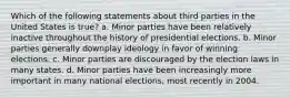 Which of the following statements about third parties in the United States is true? a. Minor parties have been relatively inactive throughout the history of presidential elections. b. Minor parties generally downplay ideology in favor of winning elections. c. Minor parties are discouraged by the election laws in many states. d. Minor parties have been increasingly more important in many national elections, most recently in 2004.