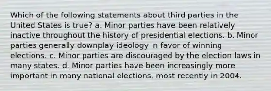 Which of the following statements about third parties in the United States is true? a. Minor parties have been relatively inactive throughout the history of presidential elections. b. Minor parties generally downplay ideology in favor of winning elections. c. Minor parties are discouraged by the election laws in many states. d. Minor parties have been increasingly more important in many national elections, most recently in 2004.