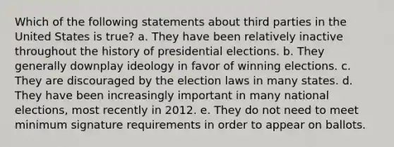 Which of the following statements about third parties in the United States is true? a. They have been relatively inactive throughout the history of presidential elections. b. They generally downplay ideology in favor of winning elections. c. They are discouraged by the election laws in many states. d. They have been increasingly important in many national elections, most recently in 2012. e. They do not need to meet minimum signature requirements in order to appear on ballots.