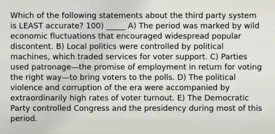 Which of the following statements about the third party system is LEAST accurate? 100) _____ A) The period was marked by wild economic fluctuations that encouraged widespread popular discontent. B) Local politics were controlled by political machines, which traded services for voter support. C) Parties used patronage—the promise of employment in return for voting the right way—to bring voters to the polls. D) The political violence and corruption of the era were accompanied by extraordinarily high rates of <a href='https://www.questionai.com/knowledge/kLGzaG1iPL-voter-turnout' class='anchor-knowledge'>voter turnout</a>. E) The Democratic Party controlled Congress and the presidency during most of this period.