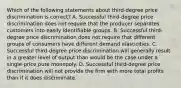 Which of the following statements about third-degree price discrimination is correct? A. Successful third-degree price discrimination does not require that the producer separates customers into easily identifiable groups. B. Successful third-degree price discrimination does not require that different groups of consumers have different demand elasticities. C. Successful third-degree price discrimination will generally result in a greater level of output than would be the case under a single-price pure monopoly. D. Successful third-degree price discrimination will not provide the firm with more total profits than if it does discriminate.