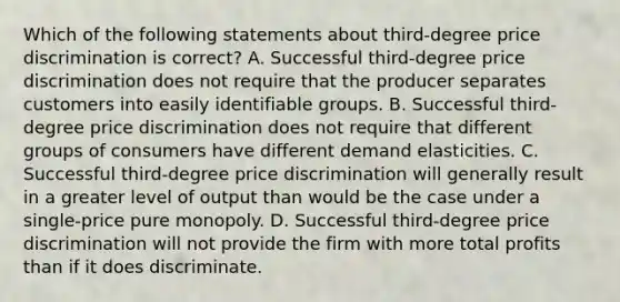 Which of the following statements about third-degree price discrimination is correct? A. Successful third-degree price discrimination does not require that the producer separates customers into easily identifiable groups. B. Successful third-degree price discrimination does not require that different groups of consumers have different demand elasticities. C. Successful third-degree price discrimination will generally result in a greater level of output than would be the case under a single-price pure monopoly. D. Successful third-degree price discrimination will not provide the firm with more total profits than if it does discriminate.