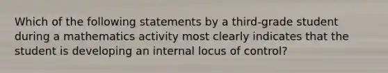 Which of the following statements by a third-grade student during a mathematics activity most clearly indicates that the student is developing an internal locus of control?