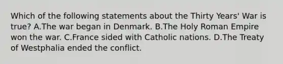 Which of the following statements about the Thirty Years' War is true? A.The war began in Denmark. B.The Holy Roman Empire won the war. C.France sided with Catholic nations. D.The Treaty of Westphalia ended the conflict.