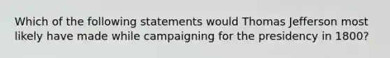 Which of the following statements would <a href='https://www.questionai.com/knowledge/kHyncoPsXv-thomas-jefferson' class='anchor-knowledge'>thomas jefferson</a> most likely have made while campaigning for the presidency in 1800?