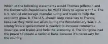 Which of the following statements would Thomas Jefferson and the Democratic-Republicans be MOST likely to agree with? a. The U.S. should encourage manufacturing and trade to help the economy grow. b. The U.S. should keep close ties to France, because they were our allies during the Revolutionary War. c. A strong federal government is needed to increase commerce (business and trade) and help the economy. d. The Congress had the power to create a national bank because it's necessary for the country.